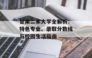 甘肃二本大学全解析：特色专业、录取分数线与校园生活指南