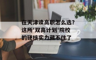 在天津读高职怎么选？这所'双高计划'院校的硬核实力藏不住了