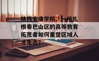 陕西安康学院：一所扎根秦巴山区的高等教育拓荒者如何重塑区域人才生态？