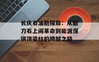 长庆石油勘探局：从磨刀石上闹革命到能源保供顶梁柱的跨越之路