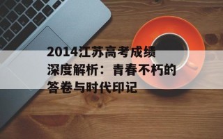 2014江苏高考成绩深度解析：青春不朽的答卷与时代印记