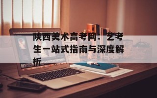 陕西美术高考网：艺考生一站式指南与深度解析