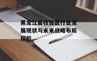 黑龙江畜牧兽医行业发展现状与未来战略布局探析