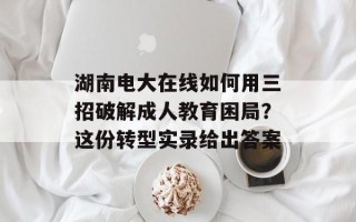 湖南电大在线如何用三招破解成人教育困局？这份转型实录给出答案