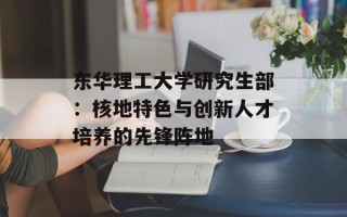 东华理工大学研究生部：核地特色与创新人才培养的先锋阵地