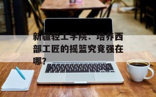 新疆轻工学院：培养西部工匠的摇篮究竟强在哪？