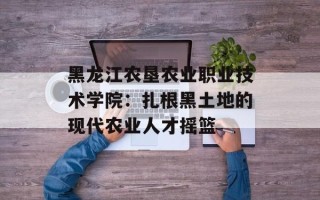 黑龙江农垦农业职业技术学院：扎根黑土地的现代农业人才摇篮