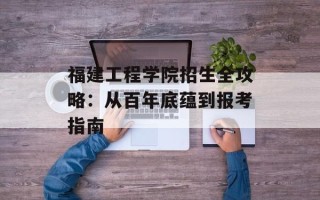 福建工程学院招生全攻略：从百年底蕴到报考指南