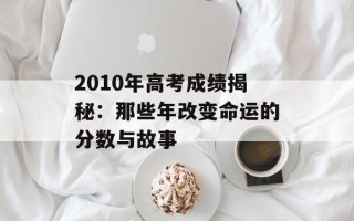 2010年高考成绩揭秘：那些年改变命运的分数与故事