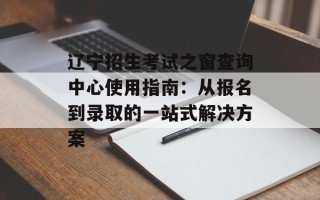 辽宁招生考试之窗查询中心使用指南：从报名到录取的一站式解决方案