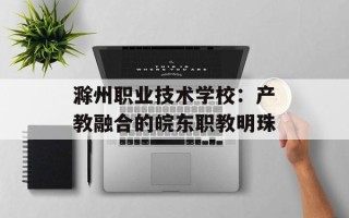 滁州职业技术学校：产教融合的皖东职教明珠