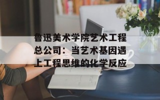 鲁迅美术学院艺术工程总公司：当艺术基因遇上工程思维的化学反应