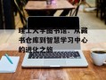理工大学图书馆：从藏书仓库到智慧学习中心的进化之旅