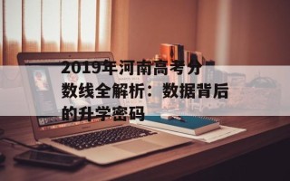 2019年河南高考分数线全解析：数据背后的升学密码
