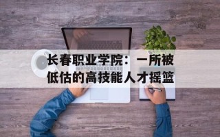 长春职业学院：一所被低估的高技能人才摇篮