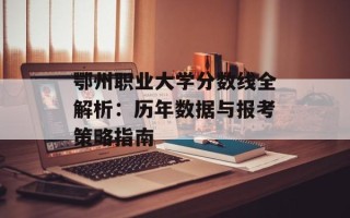 鄂州职业大学分数线全解析：历年数据与报考策略指南
