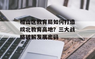 相山区教育局如何打造皖北教育高地？三大战略破解发展密码