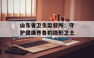 山东省卫生监督所：守护健康齐鲁的隐形卫士