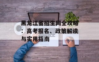 黑龙江省招生网全攻略：高考报名、政策解读与实用指南