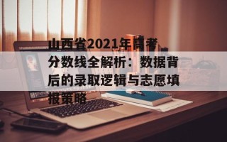 山西省2021年高考分数线全解析：数据背后的录取逻辑与志愿填报策略