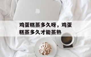 鸡蛋糕蒸多久呀，鸡蛋糕蒸多久才能蒸熟