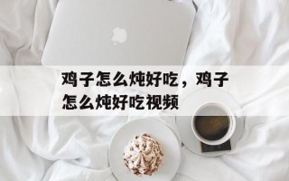 鸡子怎么炖好吃，鸡子怎么炖好吃视频