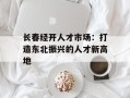 长春经开人才市场：打造东北振兴的人才新高地