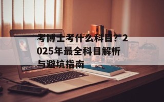 考博士考什么科目？2025年最全科目解析与避坑指南