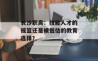 长沙职高：技能人才的摇篮还是被低估的教育选择？