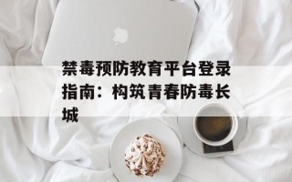 禁毒预防教育平台登录指南：构筑青春防毒长城