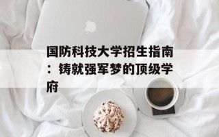 国防科技大学招生指南：铸就强军梦的顶级学府