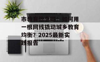 市教育信息网：如何用一根网线撬动城乡教育均衡？2025最新实践报告