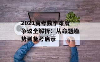 2021高考数学难度争议全解析：从命题趋势到备考启示