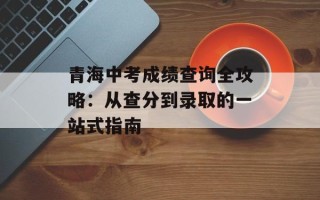 青海中考成绩查询全攻略：从查分到录取的一站式指南