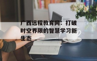 广西远程教育网：打破时空界限的智慧学习新生态