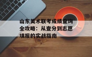山东美术联考成绩查询全攻略：从查分到志愿填报的实战指南