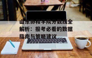 山东协和学院分数线全解析：报考必看的数据指南与策略建议