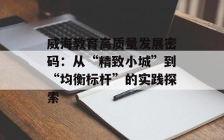 威海教育高质量发展密码：从“精致小城”到“均衡标杆”的实践探索