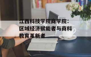 江西科技学院商学院：区域经济赋能者与商科教育革新者