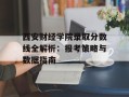 西安财经学院录取分数线全解析：报考策略与数据指南
