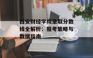 西安财经学院录取分数线全解析：报考策略与数据指南