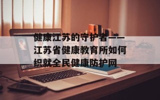 健康江苏的守护者——江苏省健康教育所如何织就全民健康防护网