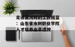 走进黄河畔的工匠摇篮：山东省水利职业学院人才培养全景透视