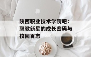 陕西职业技术学院吧：职教新星的成长密码与校园百态