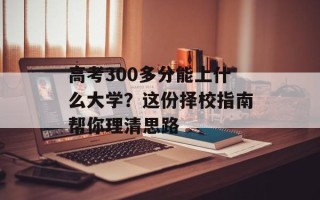 高考300多分能上什么大学？这份择校指南帮你理清思路