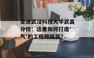 走进武汉科技大学武昌分校：这里如何打造'气'的工程师摇篮？