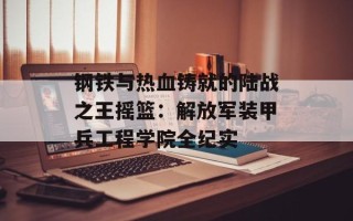 钢铁与热血铸就的陆战之王摇篮：解放军装甲兵工程学院全纪实