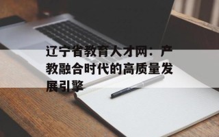 辽宁省教育人才网：产教融合时代的高质量发展引擎