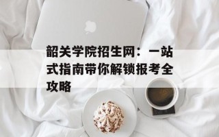韶关学院招生网：一站式指南带你解锁报考全攻略