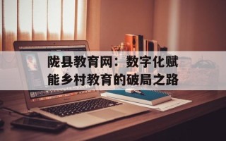 陇县教育网：数字化赋能乡村教育的破局之路